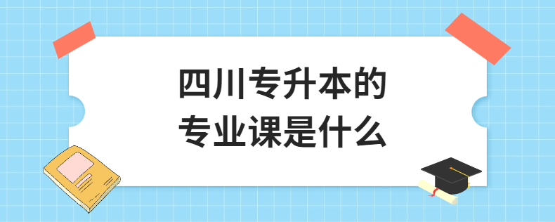 四川統招專升本的專業課是什么(圖1) 四川專升本的專業課是什么