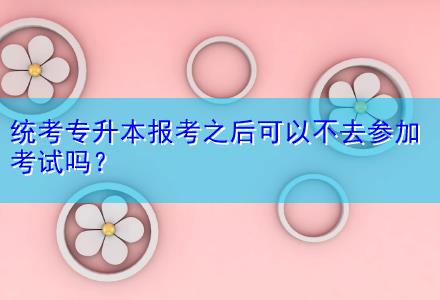 統考專升本報考之后可以不去參加考試嗎？