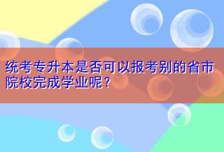 統考專升本是否可以報考別的省市院校完成學業呢？