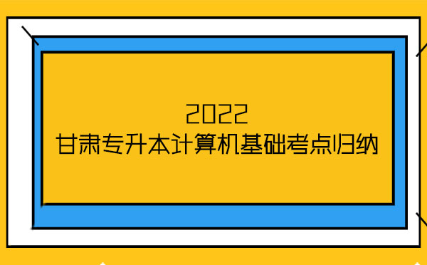 2022甘肅專升本計算機基礎考點歸納 2022甘肅專升本計算機基礎考點歸納