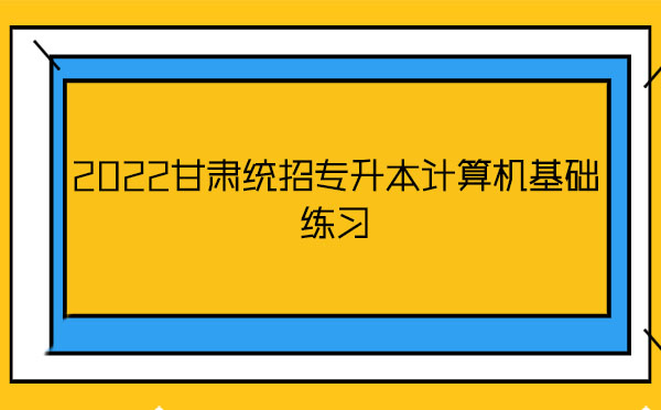 2022甘肅統招專升本計算機基礎練習 2022甘肅統招專升本計算機基礎練習