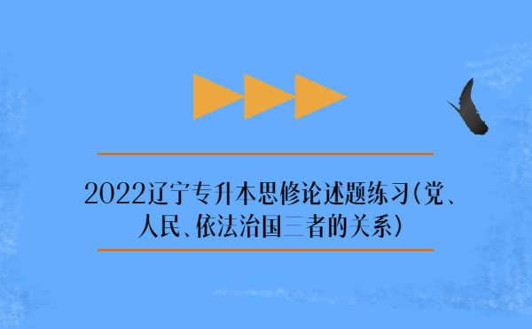 2022遼寧專升本思修論述題練習(黨、人民、依法治國三者的關系)