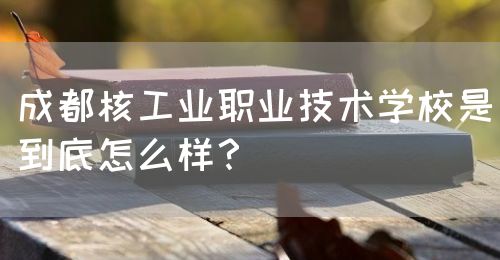 成都核工業職業技術學校是到底怎么樣？(圖1)