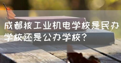 成都核工業機電學校是民辦學校還是公辦學校？(圖1)