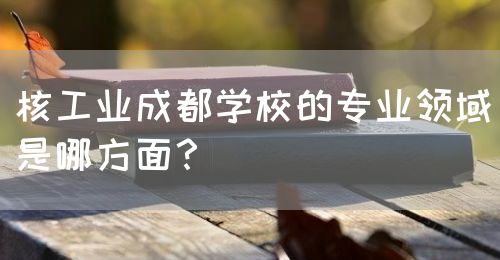 核工業成都學校的專業領域是哪方面？(圖1)