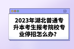 2023年湖北普通專升本考生報考院校專業停招怎么辦？