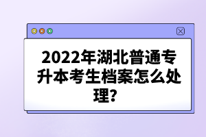 2022年湖北普通專升本考生檔案怎么處理？