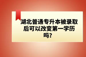 湖北普通專升本被錄取后可以改變第一學歷嗎？