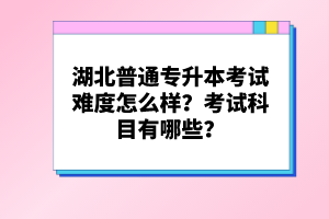 湖北普通專升本考試難度怎么樣？考試科目有哪些？