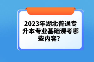2023年湖北普通專升本專業基礎課考哪些內容？