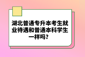 湖北普通專升本考生就業待遇和普通本科學生一樣嗎？