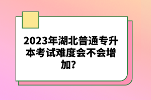 2023年湖北普通專升本考試難度會不會增加？