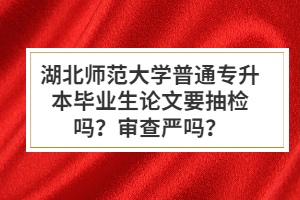 湖北師范大學普通專升本畢業生論文要抽檢嗎？審查嚴嗎？
