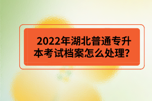 2022年湖北普通專升本考試檔案怎么處理？