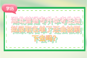 湖北普通專升本考生進擬錄取名單了還會被刷下去嗎？