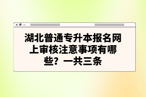 湖北普通專升本報名網上審核注意事項有哪些？一共三條