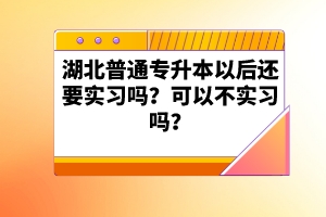 湖北普通專升本以后還要實習嗎？可以不實習嗎？