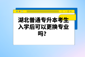 湖北普通專升本考生入學后可以更換專業嗎？