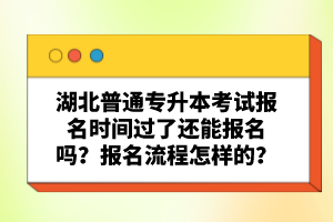 湖北普通專升本考試報名時間過了還能報名嗎？報名流程怎樣的？