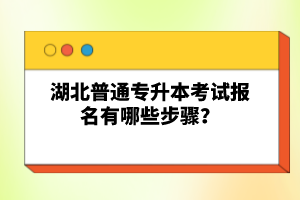 湖北普通專升本考試報名有哪些步驟？