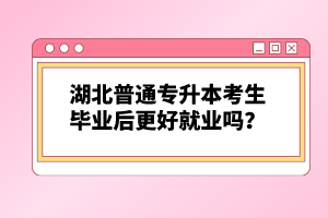 湖北普通專升本考生畢業后更好就業嗎？