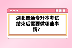 湖北普通專升本考試結束后需要做哪些事情？
