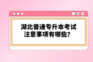 湖北普通專升本考試注意事項有哪些？