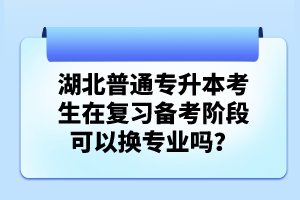 湖北普通專升本考生在復習備考階段可以換專業嗎？