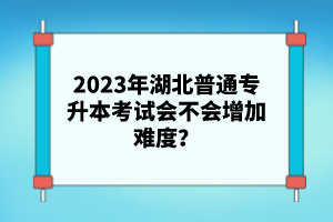 2023年湖北普通專升本考試會不會增加難度？