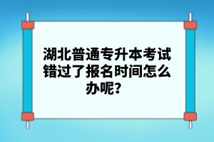 湖北普通專升本考試錯過了報名時間怎么辦呢？