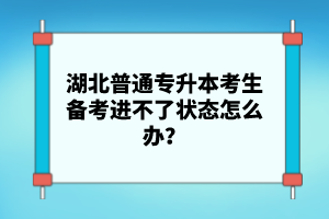 湖北普通專升本考生備考進不了狀態怎么辦？