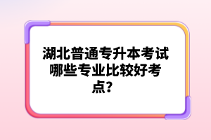 湖北普通專升本考試哪些專業比較好考點？