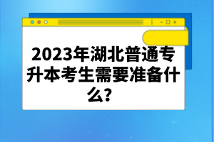 2023年湖北普通專升本考生需要準備什么？