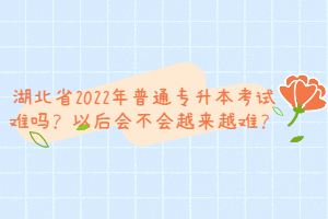 湖北省2022年普通專升本考試難嗎？以后會不會越來越難？