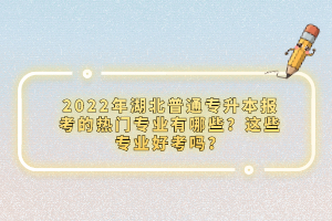 2022年湖北普通專升本報考的熱門專業有哪些？這些專業好考嗎？