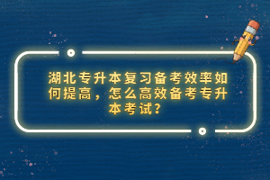 湖北專升本復習備考效率如何提高，怎么高效備考專升本考試？