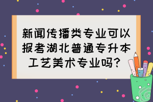 新聞傳播類專業可以報考湖北普通專升本工藝美術專業嗎？