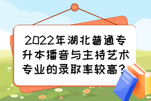 2022年湖北普通專升本播音與主持藝術專業的錄取率較高？