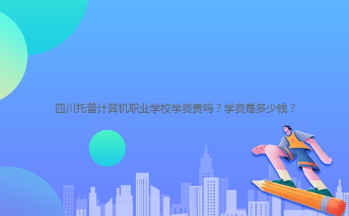 四川托普計算機職業學校學費貴嗎？學費是多少錢？