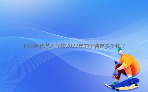 四川現代藝術學校2022年的學費是多少錢？
