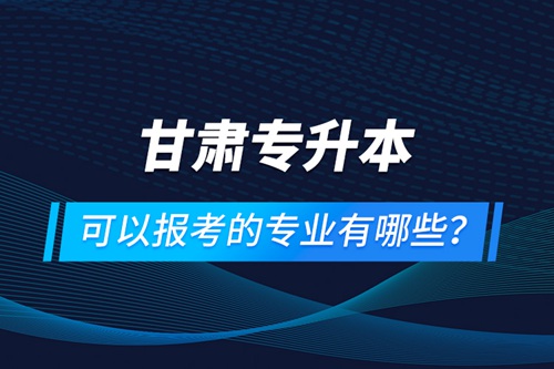 甘肅專升本可以報考的專業有哪些？
