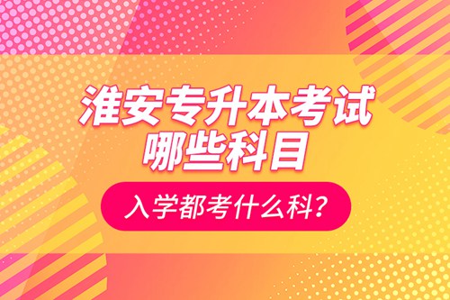 淮安專升本考試哪些科目？入學都考什么科？