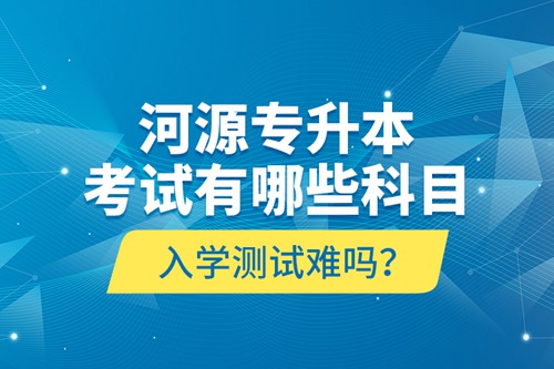 河源專升本考試有哪些科目？入學測試難嗎？