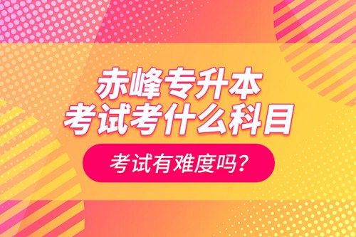 赤峰專升本考試考什么科目？考試有難度嗎？