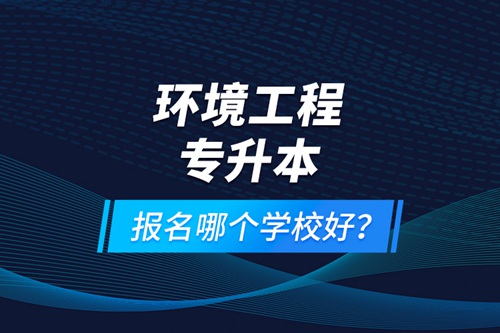 環境工程專升本報名什么學校好？