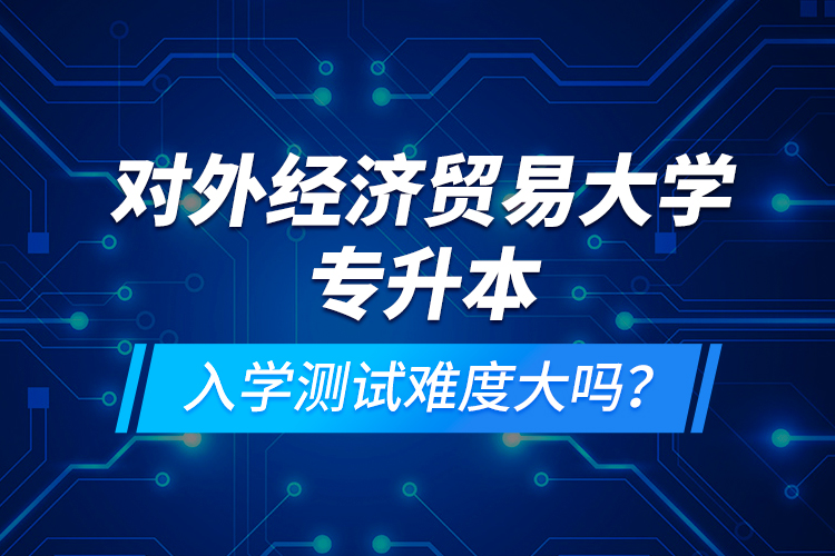 對外經濟貿易大學專升本入學測試難度大嗎？