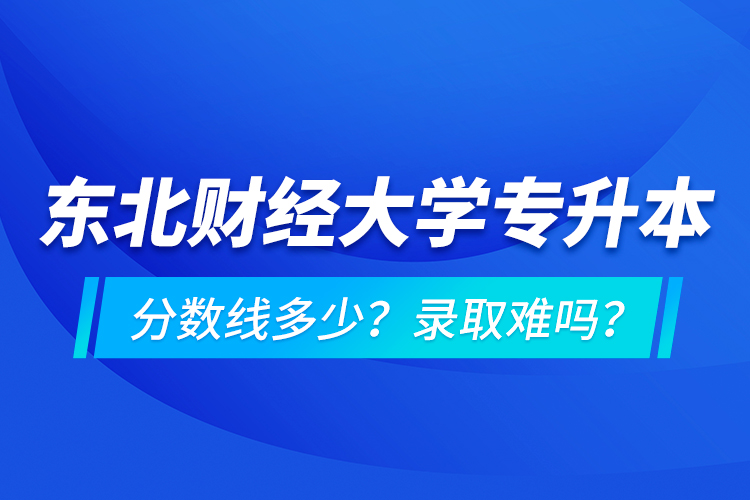 東北財經大學專升本分數線多少？錄取難嗎？