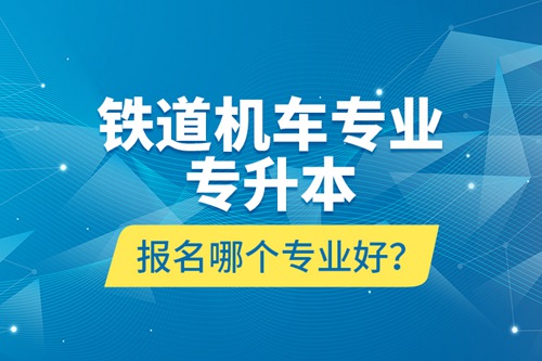 鐵道機車專業專升本報名哪個專業好？