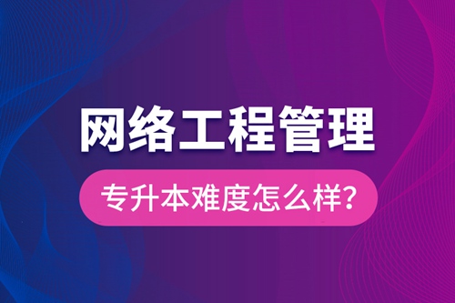 網絡工程管理專升本難度怎么樣？