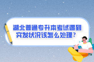 湖北普通專升本考試遇到突發狀況該怎么處理？